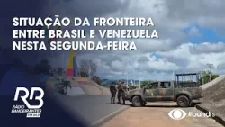 Situação da fronteira entre Brasil e Venezuela nesta segunda-feira