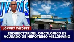 Johnny Vásquez: Escándalo en el Oncológico: exdirector repartía RD$2.7 millones entre su familia