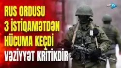 Ukrayna ordusu bu ərazilərdən geri çəkildi: ruslar 3 istiqamətdə irəliləyir, şiddətli döyüşlər gedir