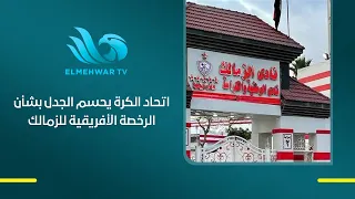 بيان رسمي يحسم الجدل اتحاد الكرة يكشف موقف الرخصة الأفريقية للزمالك