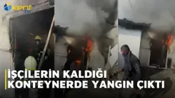 İŞÇİLERİN KALDIĞI KONTEYNERDE YANGIN ÇIKTI